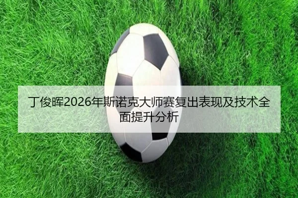 丁俊晖2026年斯诺克大师赛复出表现及技术全面提升分析 - JIUZHOU SPORTS